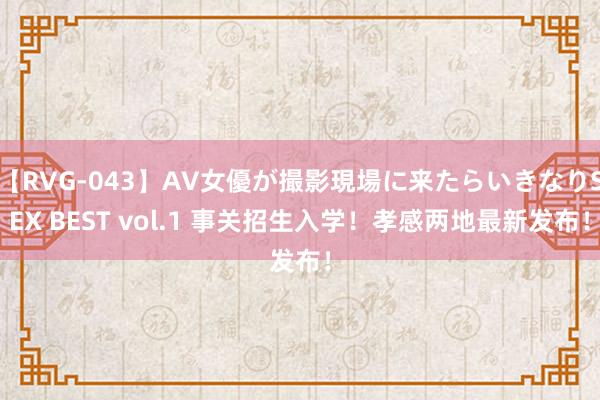 【RVG-043】AV女優が撮影現場に来たらいきなりSEX BEST vol.1 事关招生入学！孝感两地最新发布！