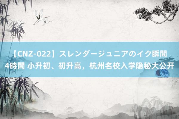 【CNZ-022】スレンダージュニアのイク瞬間 4時間 小升初、初升高，杭州名校入学隐秘大公开