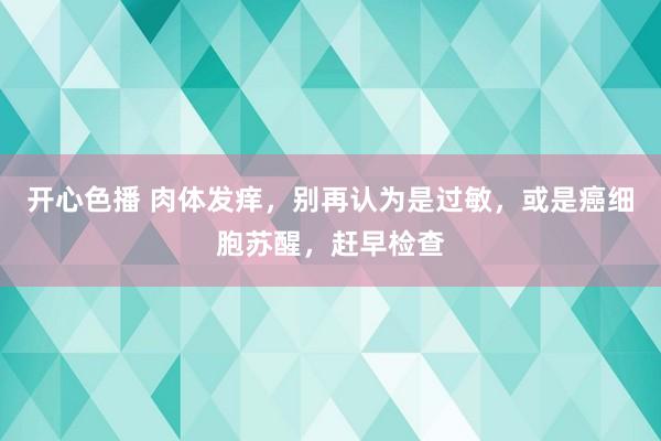 开心色播 肉体发痒，别再认为是过敏，或是癌细胞苏醒，赶早检查