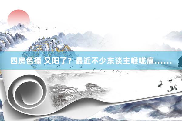 四房色播 又阳了？最近不少东谈主喉咙痛……