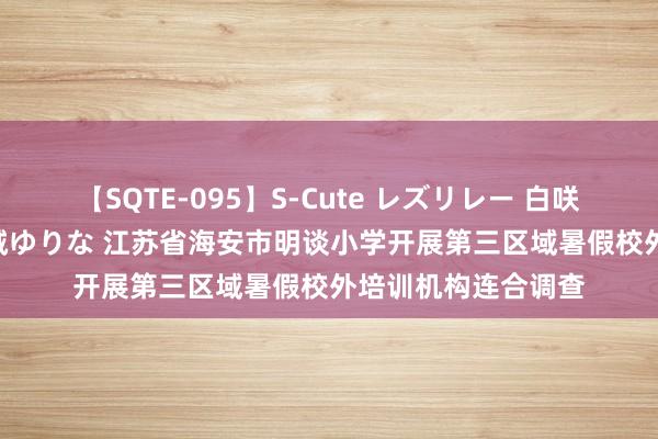 【SQTE-095】S-Cute レズリレー 白咲碧 瞳 有本沙世 彩城ゆりな 江苏省海安市明谈小学开展第三区域暑假校外培训机构连合调查