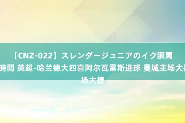 【CNZ-022】スレンダージュニアのイク瞬間 4時間 英超-哈兰德大四喜阿尔瓦雷斯进球 曼城主场大捷