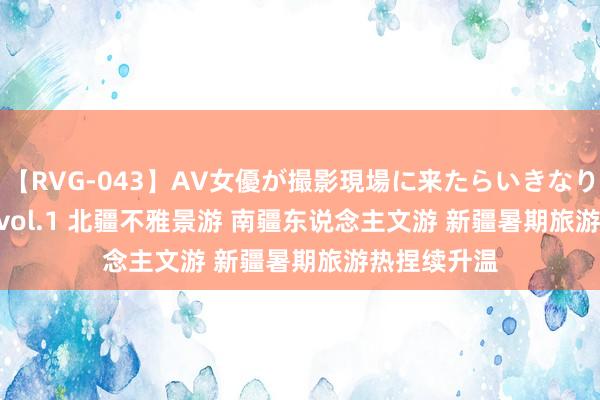 【RVG-043】AV女優が撮影現場に来たらいきなりSEX BEST vol.1 北疆不雅景游 南疆东说念主文游 新疆暑期旅游热捏续升温