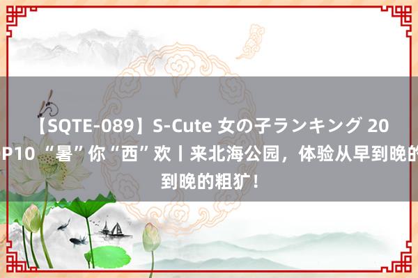 【SQTE-089】S-Cute 女の子ランキング 2015 TOP10 “暑”你“西”欢丨来北海公园，体验从早到晚的粗犷！