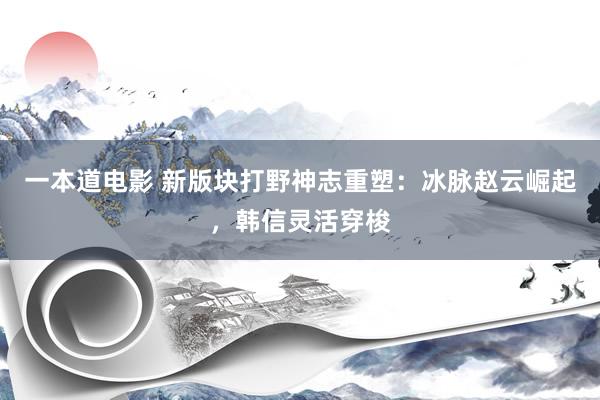 一本道电影 新版块打野神志重塑：冰脉赵云崛起，韩信灵活穿梭