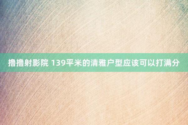 撸撸射影院 139平米的清雅户型应该可以打满分