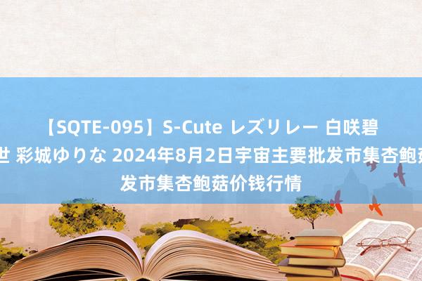 【SQTE-095】S-Cute レズリレー 白咲碧 瞳 有本沙世 彩城ゆりな 2024年8月2日宇宙主要批发市集杏鲍菇价钱行情