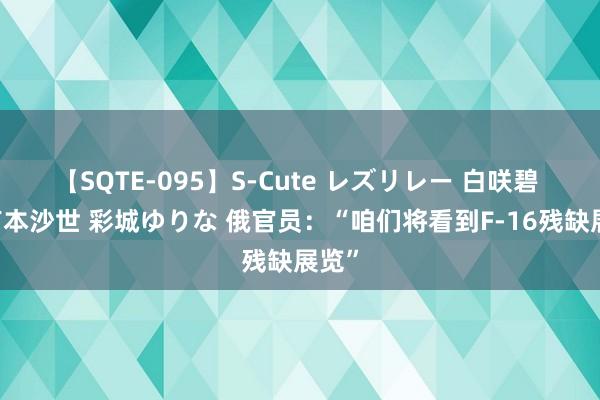 【SQTE-095】S-Cute レズリレー 白咲碧 瞳 有本沙世 彩城ゆりな 俄官员：“咱们将看到F-16残缺展览”