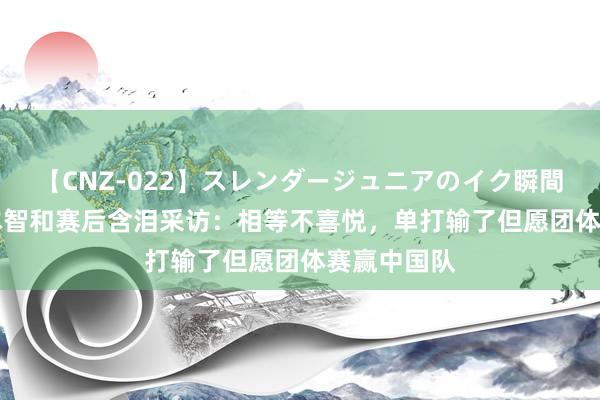 【CNZ-022】スレンダージュニアのイク瞬間 4時間 张本智和赛后含泪采访：相等不喜悦，单打输了但愿团体赛赢中国队