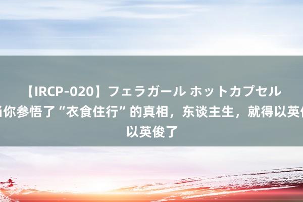 【IRCP-020】フェラガール ホットカプセル5 当你参悟了“衣食住行”的真相，东谈主生，就得以英俊了