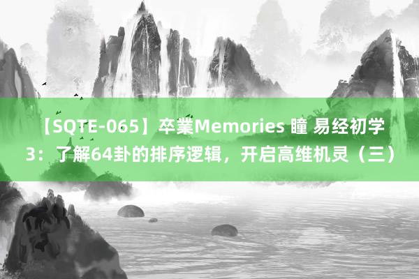 【SQTE-065】卒業Memories 瞳 易经初学3：了解64卦的排序逻辑，开启高维机灵（三）