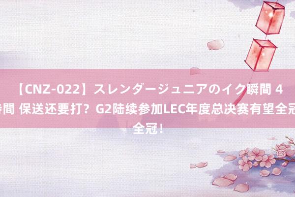 【CNZ-022】スレンダージュニアのイク瞬間 4時間 保送还要打？G2陆续参加LEC年度总决赛有望全冠！