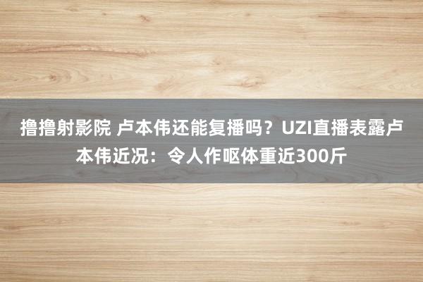 撸撸射影院 卢本伟还能复播吗？UZI直播表露卢本伟近况：令人作呕体重近300斤