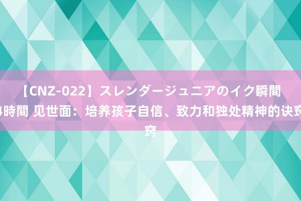 【CNZ-022】スレンダージュニアのイク瞬間 4時間 见世面：培养孩子自信、致力和独处精神的诀窍