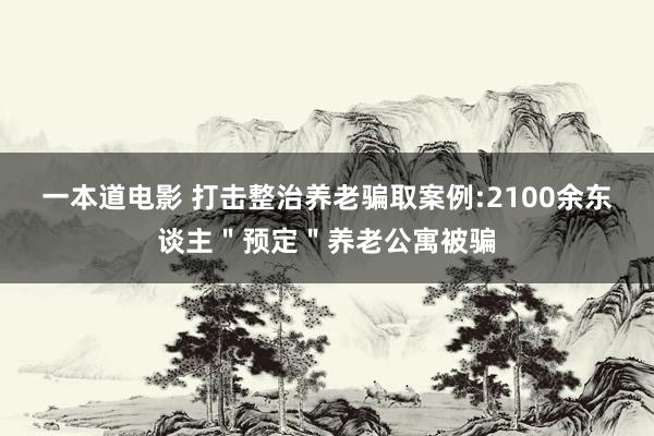 一本道电影 打击整治养老骗取案例:2100余东谈主＂预定＂养老公寓被骗