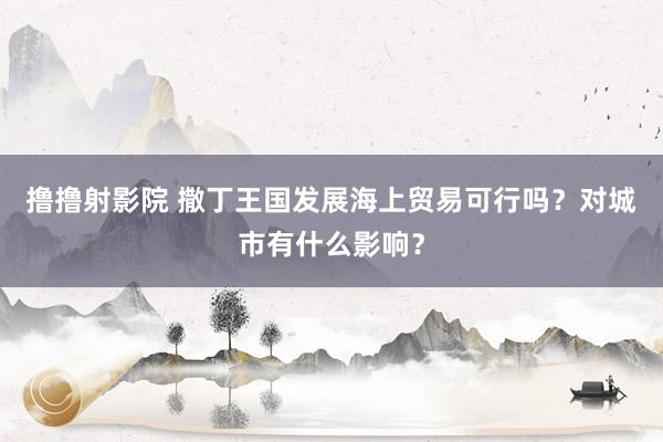 撸撸射影院 撒丁王国发展海上贸易可行吗？对城市有什么影响？