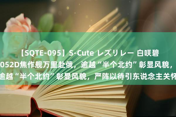 【SQTE-095】S-Cute レズリレー 白咲碧 瞳 有本沙世 彩城ゆりな 052D焦作舰万里赴俄，逾越“半个北约”彰显风貌，严阵以待引东说念主关怀