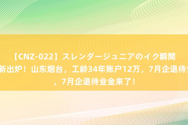 【CNZ-022】スレンダージュニアのイク瞬間 4時間 最新出炉！山东烟台，工龄34年账户12万，7月企退待业金来了！