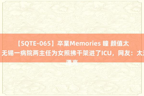 【SQTE-065】卒業Memories 瞳 颜值太高！无锡一病院两主任为女照拂干架进了ICU，网友：太漂亮