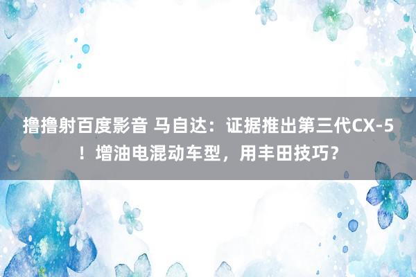 撸撸射百度影音 马自达：证据推出第三代CX-5！增油电混动车型，用丰田技巧？