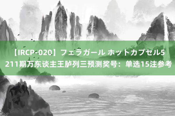 【IRCP-020】フェラガール ホットカプセル5 211期万东谈主王胪列三预测奖号：单选15注参考