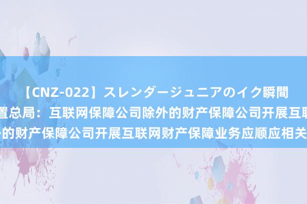 【CNZ-022】スレンダージュニアのイク瞬間 4時間 国度金融监督措置总局：互联网保障公司除外的财产保障公司开展互联网财产保障业务应顺应相关条目