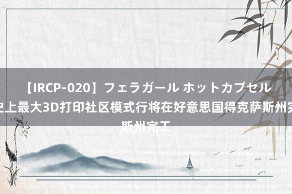 【IRCP-020】フェラガール ホットカプセル5 史上最大3D打印社区模式行将在好意思国得克萨斯州完工