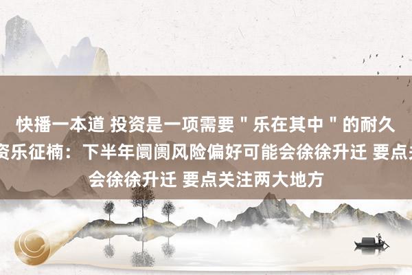 快播一本道 投资是一项需要＂乐在其中＂的耐久事迹 竹润投资乐征楠：下半年阛阓风险偏好可能会徐徐升迁 要点关注两大地方