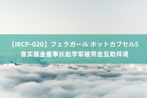 【IRCP-020】フェラガール ホットカプセル5 嘉实基金董事长赵学军被带走互助拜谒