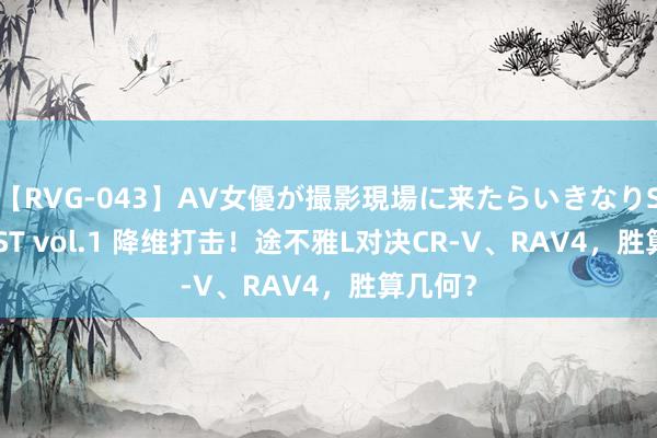 【RVG-043】AV女優が撮影現場に来たらいきなりSEX BEST vol.1 降维打击！途不雅L对决CR-V、RAV4，胜算几何？