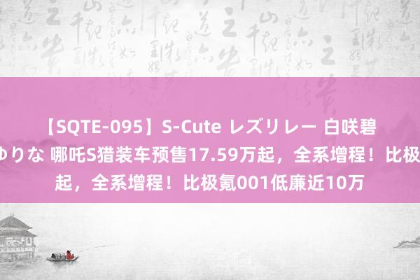 【SQTE-095】S-Cute レズリレー 白咲碧 瞳 有本沙世 彩城ゆりな 哪吒S猎装车预售17.59万起，全系增程！比极氪001低廉近10万