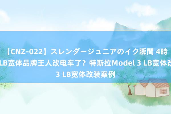 【CNZ-022】スレンダージュニアのイク瞬間 4時間 日本LB宽体品牌王人改电车了？特斯拉Model 3 LB宽体改装案例