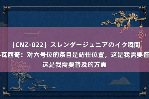 【CNZ-022】スレンダージュニアのイク瞬間 4時間 科瓦西奇：对六号位的条目是站住位置，这是我需要普及的方面