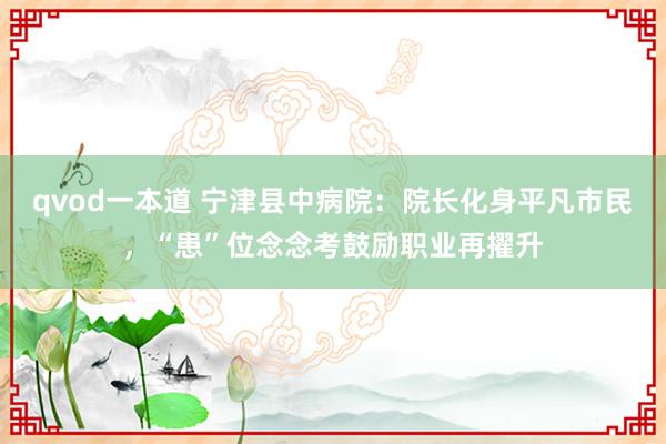 qvod一本道 宁津县中病院：院长化身平凡市民，“患”位念念考鼓励职业再擢升