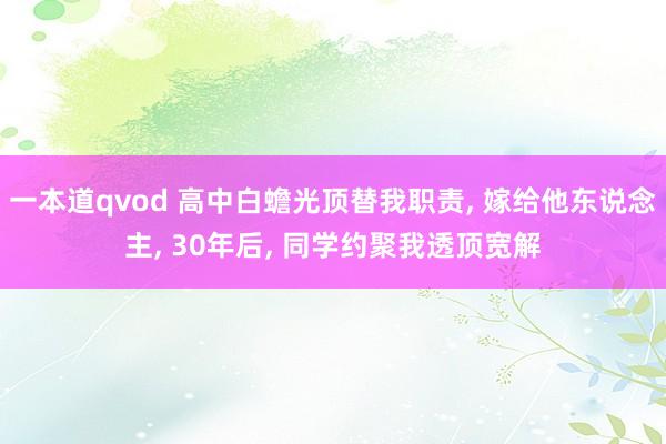 一本道qvod 高中白蟾光顶替我职责， 嫁给他东说念主， 30年后， 同学约聚我透顶宽解