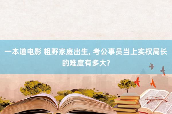 一本道电影 粗野家庭出生， 考公事员当上实权局长的难度有多大?