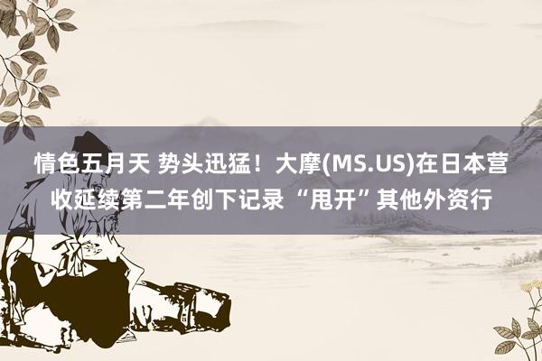 情色五月天 势头迅猛！大摩(MS.US)在日本营收延续第二年创下记录 “甩开”其他外资行