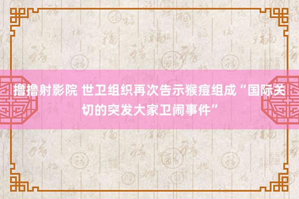 撸撸射影院 世卫组织再次告示猴痘组成“国际关切的突发大家卫闹事件”