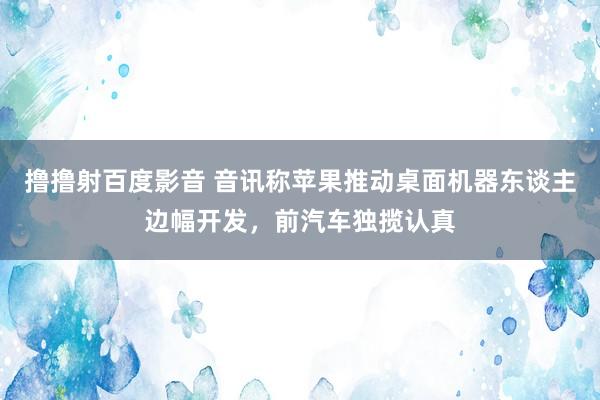 撸撸射百度影音 音讯称苹果推动桌面机器东谈主边幅开发，前汽车独揽认真