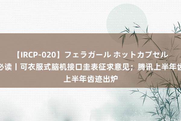 【IRCP-020】フェラガール ホットカプセル5 盘前必读丨可衣服式脑机接口圭表征求意见；腾讯上半年齿迹出炉