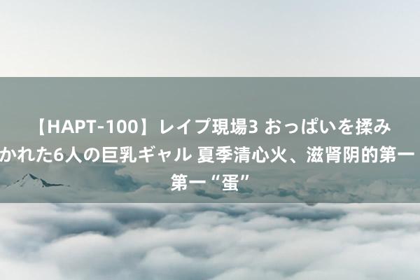 【HAPT-100】レイプ現場3 おっぱいを揉みしだかれた6人の巨乳ギャル 夏季清心火、滋肾阴的第一“蛋”