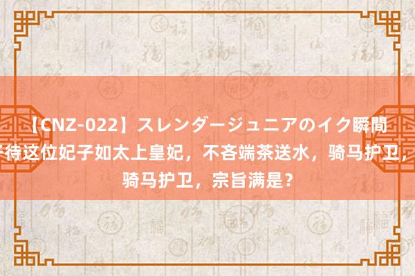 【CNZ-022】スレンダージュニアのイク瞬間 4時間 天子待这位妃子如太上皇妃，不吝端茶送水，骑马护卫，宗旨满是？