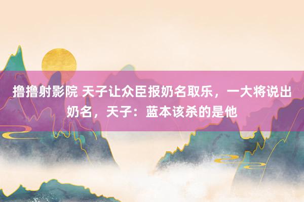 撸撸射影院 天子让众臣报奶名取乐，一大将说出奶名，天子：蓝本该杀的是他