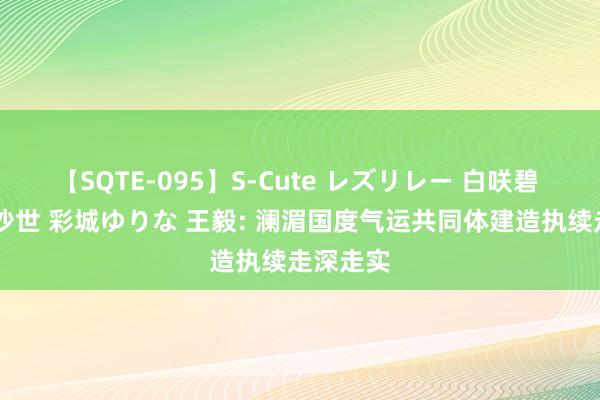 【SQTE-095】S-Cute レズリレー 白咲碧 瞳 有本沙世 彩城ゆりな 王毅: 澜湄国度气运共同体建造执续走深走实