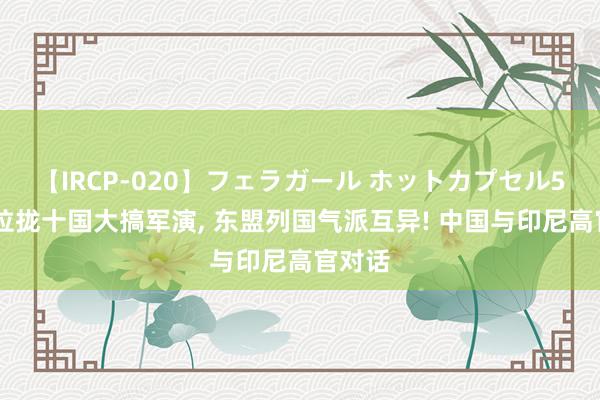 【IRCP-020】フェラガール ホットカプセル5 澳洲拉拢十国大搞军演， 东盟列国气派互异! 中国与印尼高官对话