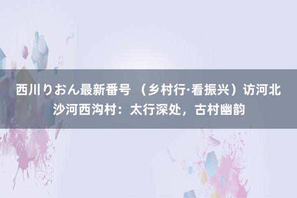 西川りおん最新番号 （乡村行·看振兴）访河北沙河西沟村：太行深处，古村幽韵