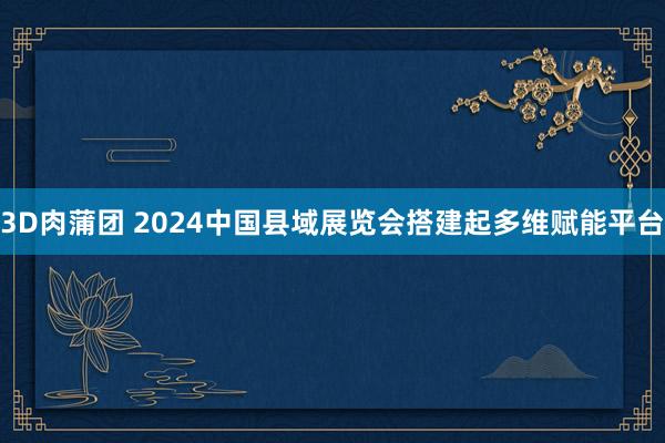 3D肉蒲团 2024中国县域展览会搭建起多维赋能平台