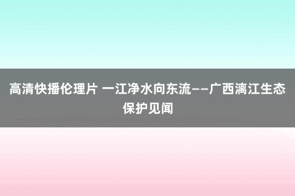 高清快播伦理片 一江净水向东流——广西漓江生态保护见闻