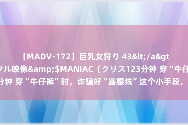 【MADV-172】巨乳女狩り 43</a>2010-11-05クリスタル映像&$MANIAC（クリス123分钟 穿“牛仔裤”时，诈骗好“露腰线”这个小手段，显瘦显高还显气质