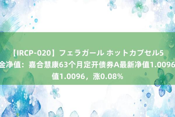 【IRCP-020】フェラガール ホットカプセル5 8月16日基金净值：嘉合慧康63个月定开债券A最新净值1.0096，涨0.08%